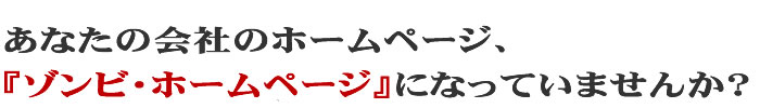 あなたの会社のホームページ、『ゾンビ・ホームページ』になっていませんか?