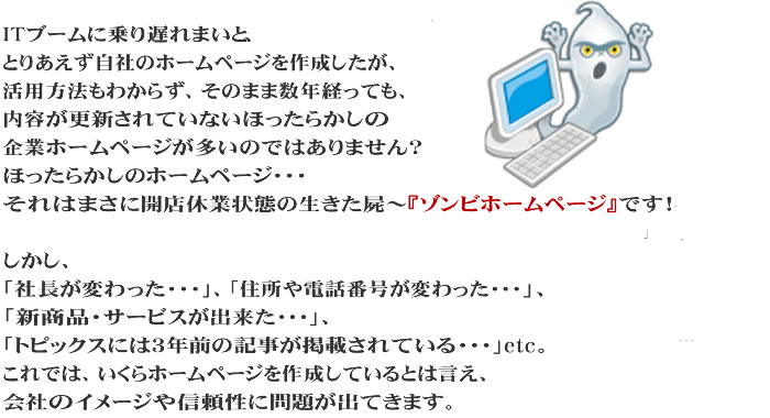 ITブームに乗り遅れまいと、とりあえず自社のホームページを作成したが、活用方法もわからず、そのまま数年経っても、内容が更新されていないほったらかしの企業ホームページが多いのではありません?
ほったらかしのホームページ…それは、まさに開店休業状態の生きた屍～『ゾンビ・ホームページ』です！

しかし、「社長が変わった…」、「住所や電話番号が変わった…」、「新商品・サービスが出来た…」、「トピックスには３年前の記事が掲載されている…」etc。
これでは、いくらホームページを作成しているとは言え、会社のイメージや信頼性に問題が出てきます。