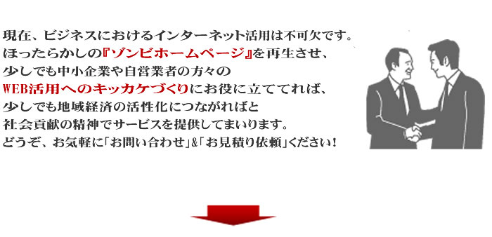 現在、ビジネスにおけるインターネット活用は不可欠です。
ほったらかしの『ゾンビ・ホームページ』を再生させ、少しでも中小企業や自営業者の方々のWEB活用へのキッカケづくりにお役に立ててれば、少しでも地域経済の活性化につながればと、社会貢献の精神でサービスを提供してまいります。
 
どうぞ、お気軽に「お問い合わせ」&「お見積もり依頼」ください！
