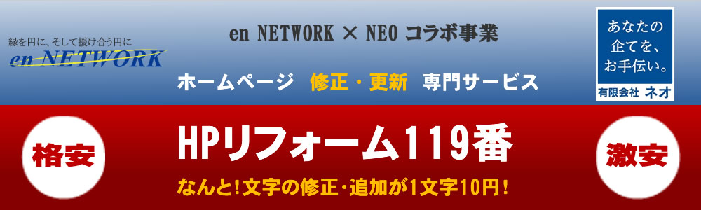 en NETWORK × NEO コラボ事業
ホームページ修正・更新専門サービス　
格安　HPリフォーム119番　激安
なんと！文字の修正・追加が1文字10円！
