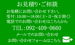 お見積り・ご相談　お気軽にお問い合わせ下さい。受付：10:00～18:00(土・日・祝日除く)電話でのお問い合わせはこちらから　TEL：092-409-0660　メールでのお問い合わせ　お問い合わせフォームはこちら